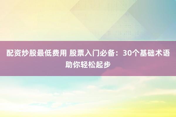 配资炒股最低费用 股票入门必备：30个基础术语助你轻松起步