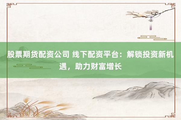 股票期货配资公司 线下配资平台：解锁投资新机遇，助力财富增长