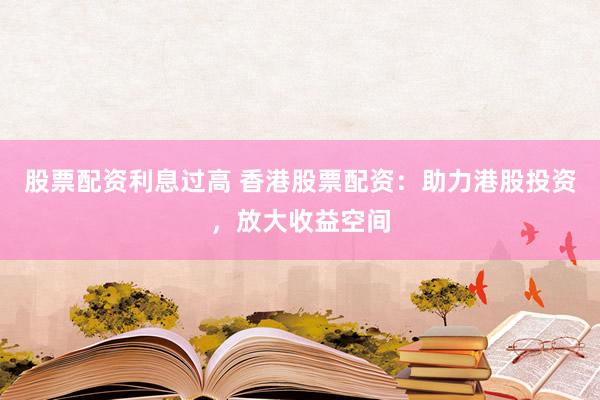 股票配资利息过高 香港股票配资：助力港股投资，放大收益空间