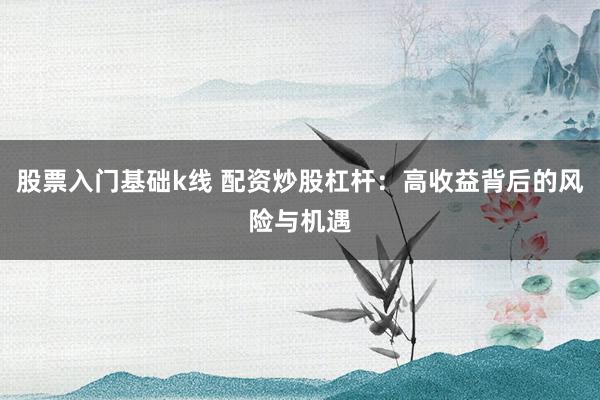 股票入门基础k线 配资炒股杠杆：高收益背后的风险与机遇