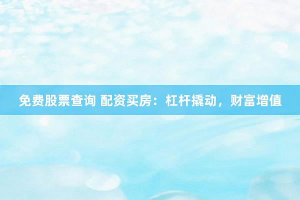免费股票查询 配资买房：杠杆撬动，财富增值