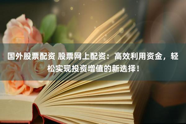 国外股票配资 股票网上配资：高效利用资金，轻松实现投资增值的新选择！