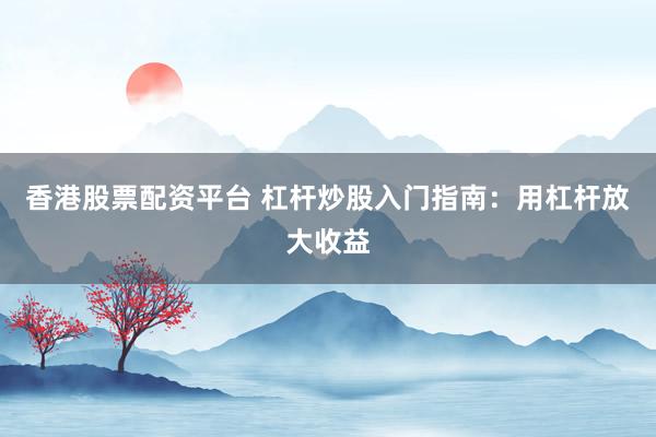 香港股票配资平台 杠杆炒股入门指南：用杠杆放大收益