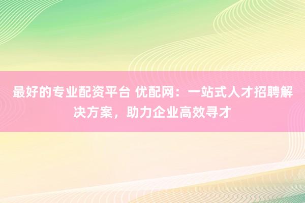 最好的专业配资平台 优配网：一站式人才招聘解决方案，助力企业高效寻才