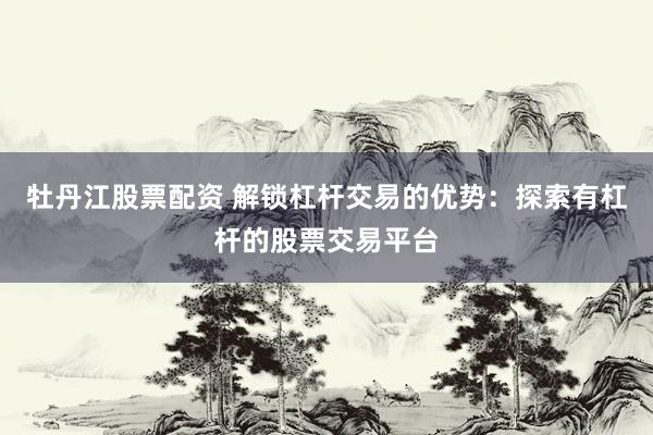 牡丹江股票配资 解锁杠杆交易的优势：探索有杠杆的股票交易平台