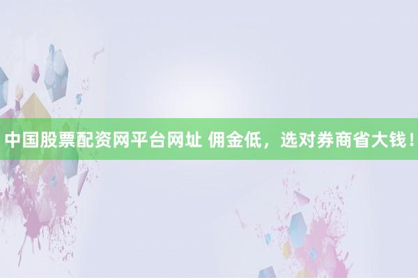 中国股票配资网平台网址 佣金低，选对券商省大钱！