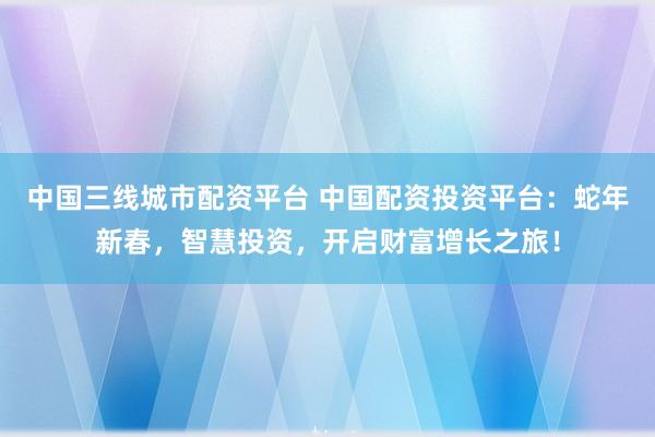 中国三线城市配资平台 中国配资投资平台：蛇年新春，智慧投资，开启财富增长之旅！