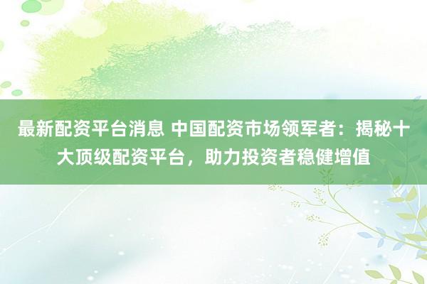 最新配资平台消息 中国配资市场领军者：揭秘十大顶级配资平台，助力投资者稳健增值