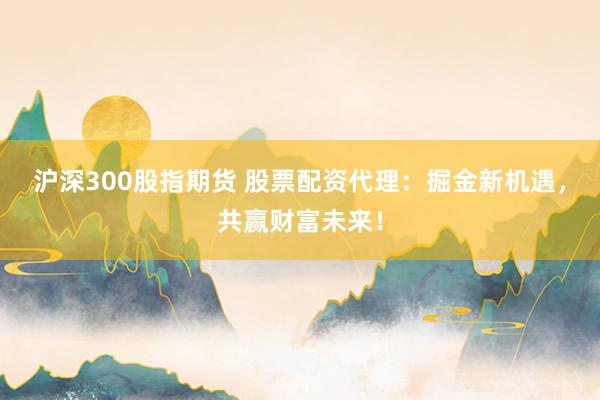 沪深300股指期货 股票配资代理：掘金新机遇，共赢财富未来！