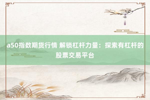 a50指数期货行情 解锁杠杆力量：探索有杠杆的股票交易平台