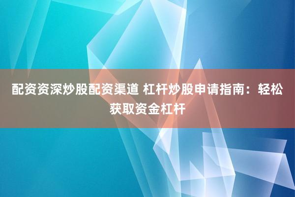 配资资深炒股配资渠道 杠杆炒股申请指南：轻松获取资金杠杆