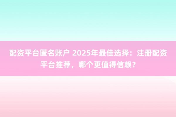 配资平台匿名账户 2025年最佳选择：注册配资平台推荐，哪个更值得信赖？