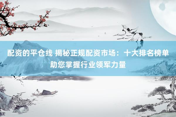 配资的平仓线 揭秘正规配资市场：十大排名榜单助您掌握行业领军力量