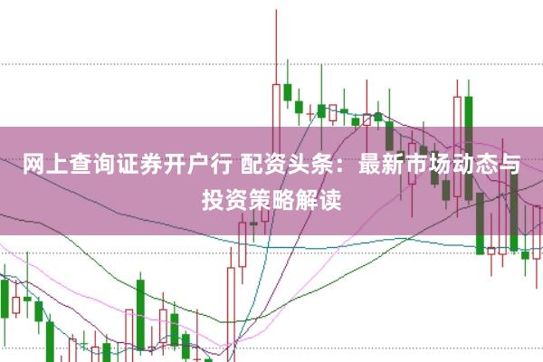 网上查询证券开户行 配资头条：最新市场动态与投资策略解读