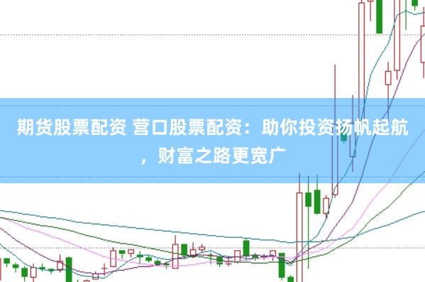 期货股票配资 营口股票配资：助你投资扬帆起航，财富之路更宽广