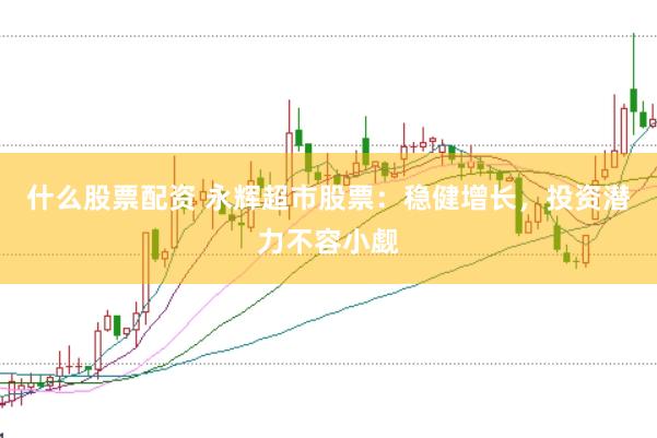 什么股票配资 永辉超市股票：稳健增长，投资潜力不容小觑