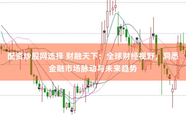 配资炒股网选择 财融天下：全球财经视野，洞悉金融市场脉动与未来趋势