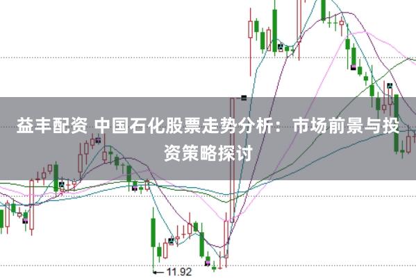 益丰配资 中国石化股票走势分析：市场前景与投资策略探讨