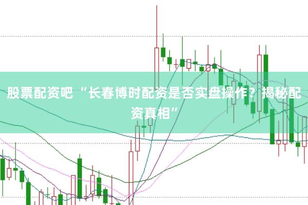 股票配资吧 “长春博时配资是否实盘操作？揭秘配资真相”