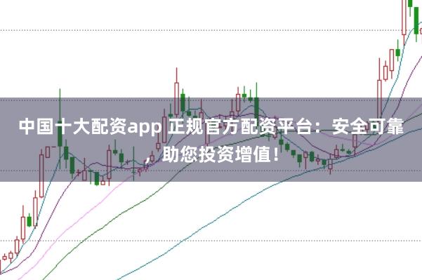 中国十大配资app 正规官方配资平台：安全可靠，助您投资增值！