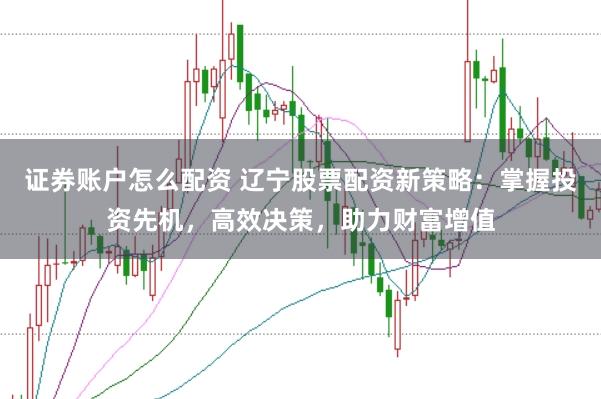 证券账户怎么配资 辽宁股票配资新策略：掌握投资先机，高效决策，助力财富增值