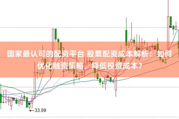 国家最认可的配资平台 股票配资成本解析：如何优化融资策略，降低投资成本？