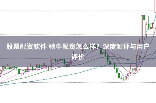 股票配资软件 驰牛配资怎么样？深度测评与用户评价