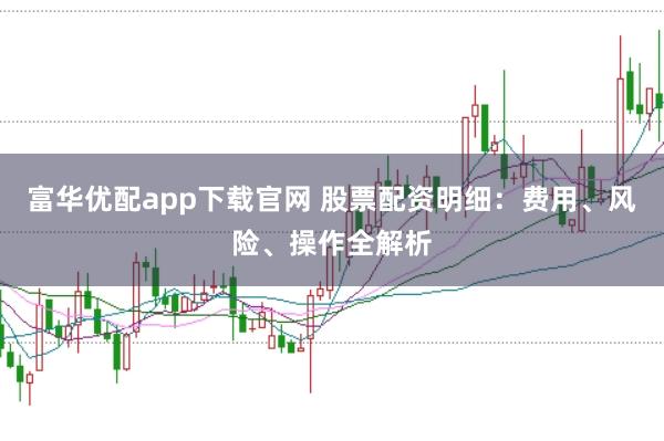 富华优配app下载官网 股票配资明细：费用、风险、操作全解析