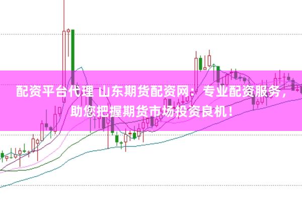 配资平台代理 山东期货配资网：专业配资服务，助您把握期货市场投资良机！