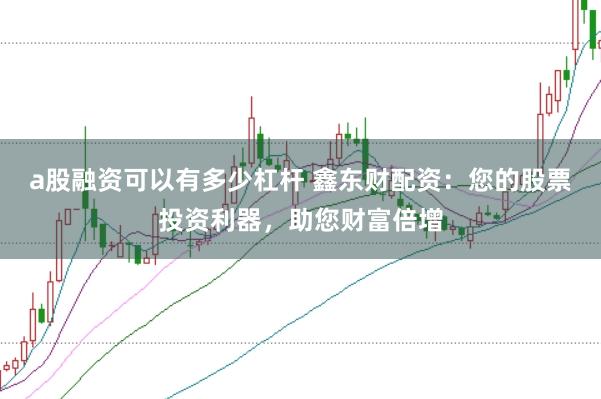 a股融资可以有多少杠杆 鑫东财配资：您的股票投资利器，助您财富倍增