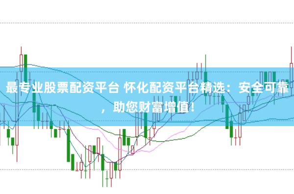 最专业股票配资平台 怀化配资平台精选：安全可靠，助您财富增值！