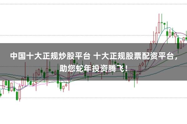 中国十大正规炒股平台 十大正规股票配资平台，助您蛇年投资腾飞！