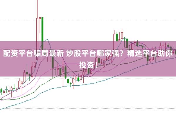 配资平台骗局最新 炒股平台哪家强？精选平台助你投资！
