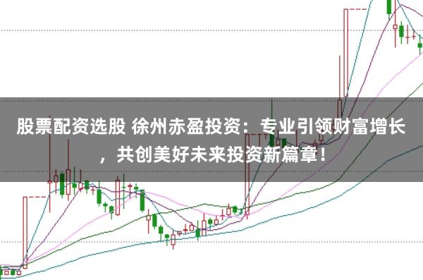 股票配资选股 徐州赤盈投资：专业引领财富增长，共创美好未来投资新篇章！