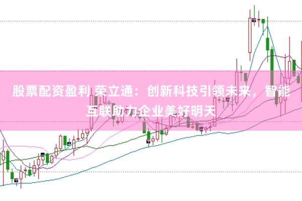 股票配资盈利 荣立通：创新科技引领未来，智能互联助力企业美好明天