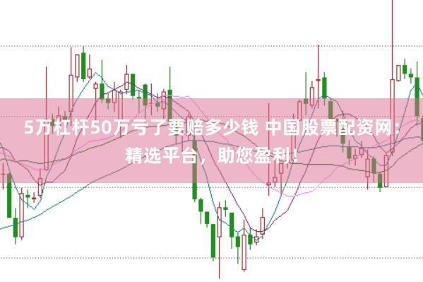 5万杠杆50万亏了要赔多少钱 中国股票配资网：精选平台，助您盈利！