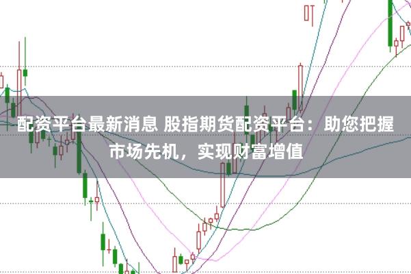 配资平台最新消息 股指期货配资平台:助您把握市场先机,实现财富增值