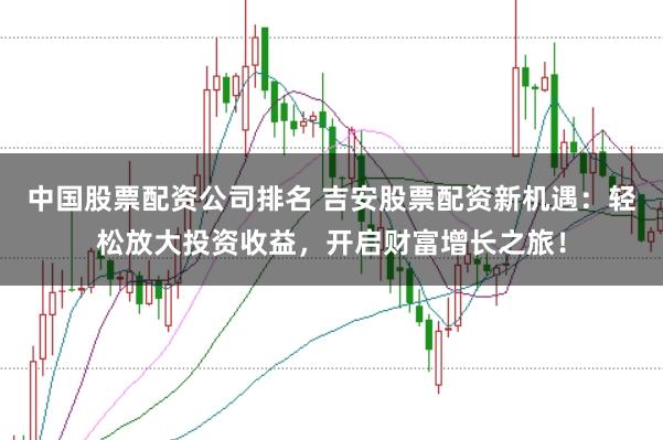 中国股票配资公司排名 吉安股票配资新机遇:轻松放大投资收益,开启财富增长之旅!