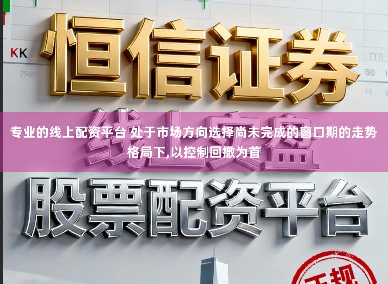 专业的线上配资平台 处于市场方向选择尚未完成的窗口期的走势格局下,以控制回撤为首