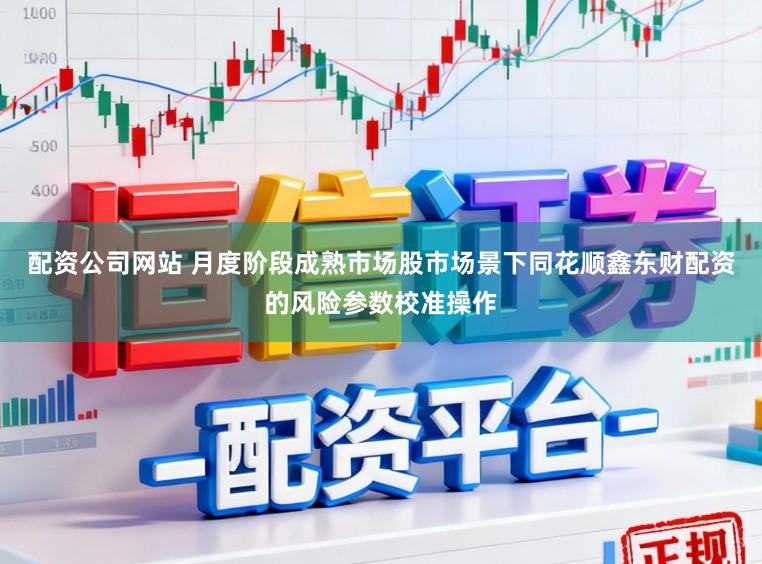 配资公司网站 月度阶段成熟市场股市场景下同花顺鑫东财配资的风险参数校准操作