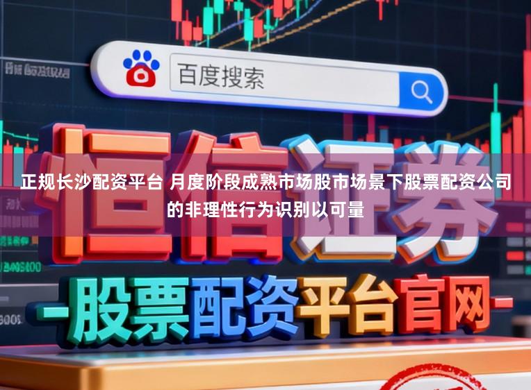 正规长沙配资平台 月度阶段成熟市场股市场景下股票配资公司的非理性行为识别以可量