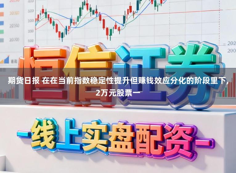 期货日报 在在当前指数稳定性提升但赚钱效应分化的阶段里下,2万元股票一