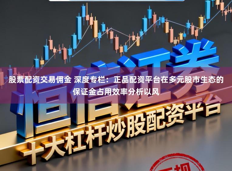 股票配资交易佣金 深度专栏:正品配资平台在多元股市生态的保证金占用效率分析以风