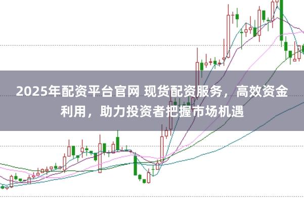2025年配资平台官网 现货配资服务,高效资金利用,助力投资者把握市场机遇