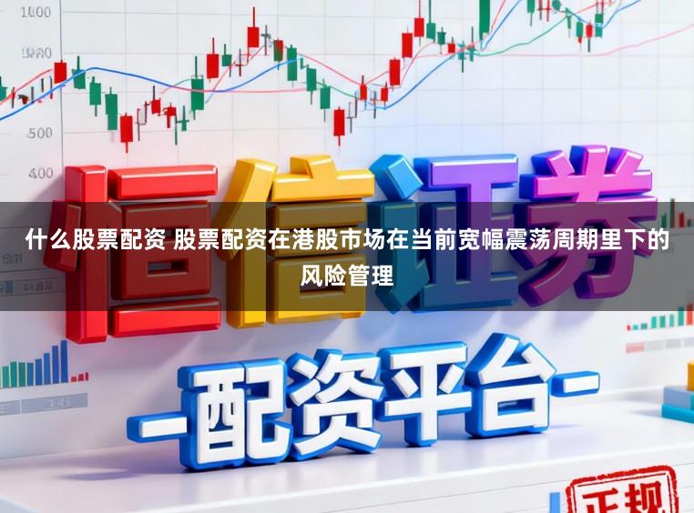 什么股票配资 股票配资在港股市场在当前宽幅震荡周期里下的风险管理