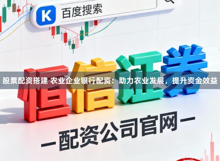 股票配资搭建 农业企业银行配资：助力农业发展，提升资金效益